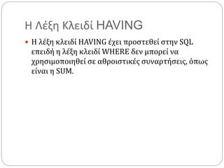Η Λέξη Κλειδί HAVING
 Η λέξη κλειδί HAVING έχει προστεθεί στην SQL
επειδή η λέξη κλειδί WHERE δεν μπορεί να
χρησιμοποιηθεί σε αθροιστικές συναρτήσεις, όπως
είναι η SUM.
 