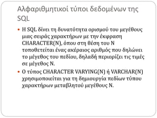 Αλφαριθμητικοί τύποι δεδομένων της
SQL
 Η SQL δίνει τη δυνατότητα ορισμού του μεγέθους
μιας σειράς χαρακτήρων με την έκφραση
CHARACTER(N), όπου στη θέση του N
τοποθετείται ένας ακέραιος αριθμός που δηλώνει
το μέγεθος του πεδίου, δηλαδή περιορίζει τις τιμές
σε μέγεθος Ν.
 Ο τύπος CHARACTER VARYING(N) ή VARCHAR(N)
χρησιμοποιείται για τη δημιουργία πεδίων τύπου
χαρακτήρων μεταβλητού μεγέθους N.
 
