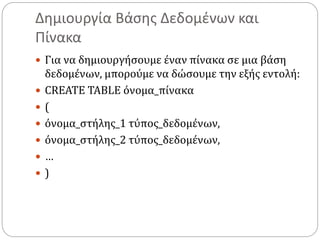Δημιουργία Βάσης Δεδομένων και
Πίνακα
 Για να δημιουργήσουμε έναν πίνακα σε μια βάση
δεδομένων, μπορούμε να δώσουμε την εξής εντολή:
 CREATE TABLE όνομα_πίνακα
 (
 όνομα_στήλης_1 τύπος_δεδομένων,
 όνομα_στήλης_2 τύπος_δεδομένων,
 …
 )
 