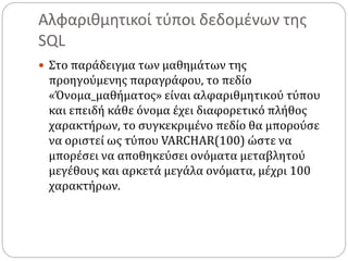 Αλφαριθμητικοί τύποι δεδομένων της
SQL
 Στο παράδειγμα των μαθημάτων της
προηγούμενης παραγράφου, το πεδίο
«Όνομα_μαθήματος» είναι αλφαριθμητικού τύπου
και επειδή κάθε όνομα έχει διαφορετικό πλήθος
χαρακτήρων, το συγκεκριμένο πεδίο θα μπορούσε
να οριστεί ως τύπου VARCHAR(100) ώστε να
μπορέσει να αποθηκεύσει ονόματα μεταβλητού
μεγέθους και αρκετά μεγάλα ονόματα, μέχρι 100
χαρακτήρων.
 