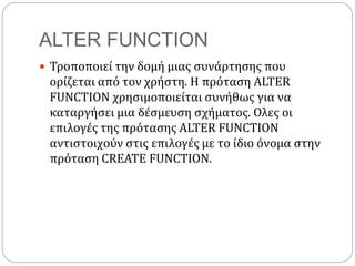 ALTER FUNCTION
 Τροποποιεί την δομή μιας συνάρτησης που
ορίζεται από τον χρήστη. Η πρόταση ALTER
FUNCTION χρησιμοποιείται συνήθως για να
καταργήσει μια δέσμευση σχήματος. Ολες οι
επιλογές της πρότασης ALTER FUNCTION
αντιστοιχούν στις επιλογές με το ίδιο όνομα στην
πρόταση CREATE FUNCTION.
 