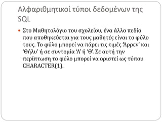 Αλφαριθμητικοί τύποι δεδομένων της
SQL
 Στο Μαθητολόγιο του σχολείου, ένα άλλο πεδίο
που αποθηκεύεται για τους μαθητές είναι το φύλο
τους. Το φύλο μπορεί να πάρει τις τιμές ‘Άρρεν’ και
‘Θήλυ’ ή σε συντομία ‘Α’ ή ‘Θ’. Σε αυτή την
περίπτωση το φύλο μπορεί να οριστεί ως τύπου
CHARACTER(1).
 