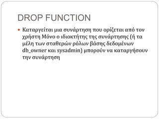 DROP FUNCTION
 Καταργείται μια συνάρτηση που ορίζεται από τον
χρήστη Μόνο ο ιδιοκτήτης της συνάρτησης (ή τα
μέλη των σταθερών ρόλων βάσης δεδομένων
db_owner και sysadmin) μπορούν να καταργήσουν
την συνάρτηση
 