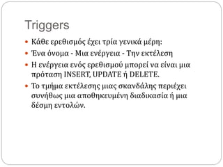Triggers
 Κάθε ερεθισμός έχει τρία γενικά μέρη:
 Ένα όνομα - Μια ενέργεια - Την εκτέλεση
 Η ενέργεια ενός ερεθισμού μπορεί να είναι μια
πρόταση INSERT, UPDATE ή DELETE.
 To τμήμα εκτέλεσης μιας σκανδάλης περιέχει
συνήθως μια αποθηκευμένη διαδικασία ή μια
δέσμη εντολών.
 