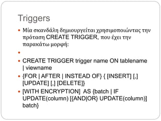 Triggers
 Μία σκανδάλη δημιουργείται χρησιμοποιώντας την
πρόταση CREATE TRIGGER, που έχει την
παρακάτω μορφή:

 CREATE TRIGGER trigger name ON tablename
| viewname
 {FOR | AFTER | INSTEAD OF} { [INSERT] [,]
[UPDATE] [,] [DELETE]}
 [WITH ENCRYPTION] AS {batch | IF
UPDATE(column) [{AND|OR} UPDATE(column)]
batch}
 