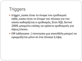 Triggers
 trigger_name είναι το όνομα του ερεθισμού.
table_name είναι το όνομα του πίνακα για τον
οποίο καθορίζεται ο ερεθισμός. Στον SQL Server
2000, μπορείτε επίσης να ορίσετε ερεθισμούς για
όψεις/views.
 ON tablename | viewname μια σκανδάλη μπορεί να
εφαρμόζεται μόνο σε ένα πίνακα ή όψη.
 