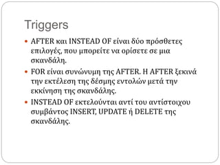 Triggers
 AFTER και INSTEAD OF είναι δύο πρόσθετες
επιλογές, που μπορείτε να ορίσετε σε μια
σκανδάλη.
 FOR είναι συνώνυμη της AFTER. Η AFTER ξεκινά
την εκτέλεση της δέσμης εντολών μετά την
εκκίνηση της σκανδάλης.
 INSTEAD OF εκτελούνται αντί του αντίστοιχου
συμβάντος INSERT, UPDATE ή DELETE της
σκανδάλης.
 