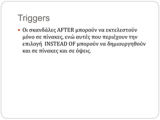 Triggers
 Οι σκανδάλες AFTER μπορούν να εκτελεστούν
μόνο σε πίνακες, ενώ αυτές που περιέχουν την
επιλογή INSTEAD OF μπορούν να δημιουργηθούν
και σε πίνακες και σε όψεις.
 