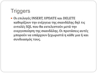 Triggers
 Οι επιλογές INSERT, UPDATE και DELETE
καθορίζουν την ενέργεια της σκανδάλης δηλ τις
εντολές SQL που θα εκτελεστούν μετά την
ενεργοποίηση της σκανδάλης. Οι προτάσεις αυτές
μπορούν να υπάρχουν ξεχωριστά η κάθε μια ή και
συνδυασμός τους.
 