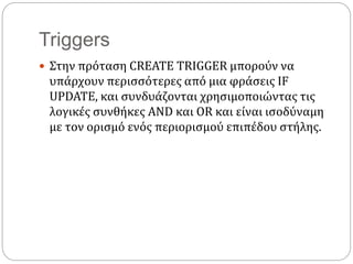 Triggers
 Στην πρόταση CREATE TRIGGER μπορούν να
υπάρχουν περισσότερες από μια φράσεις IF
UPDATE, και συνδυάζονται χρησιμοποιώντας τις
λογικές συνθήκες AND και OR και είναι ισοδύναμη
με τον ορισμό ενός περιορισμού επιπέδου στήλης.
 
