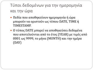 Τύποι δεδομένων για την ημερομηνία
και την ώρα
 Πεδία που αποθηκεύουν ημερομηνία ή ώρα
μπορούν να οριστούν ως τύπου DATE, TIME ή
TIMESTAMP.
 Ο τύπος DATE μπορεί να αποθηκεύσει δεδομένα
που αποτελούνται από το έτος (YEAR) με τιμές από
0001 ως 9999, το μήνα (MONTH) και την ημέρα
(DAY)
 