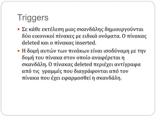 Triggers
 Σε κάθε εκτέλεση μιας σκανδάλης δημιουργούνται
δύο εικονικοί πίνακες με ειδικά ονόματα. Ο πίνακας
deleted και ο πίνακας inserted.
 Η δομή αυτών των πινάκων είναι ισοδύναμη με την
δομή του πίνακα στον οποίο αναφέρεται η
σκανδάλη. Ο πίνακας deleted περιέχει αντίγραφα
από τις γραμμές που διαγράφονται από τον
πίνακα που έχει εφαρμοσθεί η σκανδάλη.
 