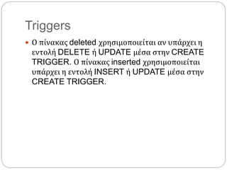 Triggers
 Ο πίνακας deleted χρησιμοποιείται αν υπάρχει η
εντολή DELETE ή UPDATE μέσα στην CREATE
TRIGGER. Ο πίνακας inserted χρησιμοποιείται
υπάρχει η εντολή INSERT ή UPDATE μέσα στην
CREATE TRIGGER.
 