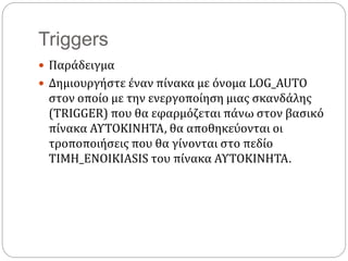 Triggers
 Παράδειγμα
 Δημιουργήστε έναν πίνακα με όνομα LOG_AUTO
στον οποίο με την ενεργοποίηση μιας σκανδάλης
(TRIGGER) που θα εφαρμόζεται πάνω στον βασικό
πίνακα ΑΥΤΟΚΙΝΗΤΑ, θα αποθηκεύονται οι
τροποποιήσεις που θα γίνονται στο πεδίο
ΤΙΜΗ_ΕΝΟΙΚΙΑSIS του πίνακα ΑΥΤΟΚΙΝΗΤΑ.
 