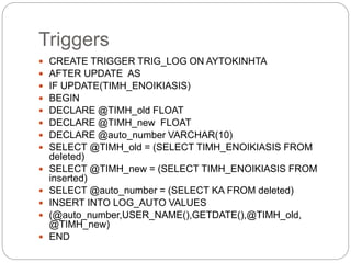 Triggers
 CREATE TRIGGER TRIG_LOG ON AYTOKINHTA
 AFTER UPDATE AS
 IF UPDATE(TIMH_ENOIKIASIS)
 BEGIN
 DECLARE @TIMH_old FLOAT
 DECLARE @TIMH_new FLOAT
 DECLARE @auto_number VARCHAR(10)
 SELECT @TIMH_old = (SELECT TIMH_ENOIKIASIS FROM
deleted)
 SELECT @TIMH_new = (SELECT TIMH_ENOIKIASIS FROM
inserted)
 SELECT @auto_number = (SELECT KA FROM deleted)
 INSERT INTO LOG_AUTO VALUES
 (@auto_number,USER_NAME(),GETDATE(),@TIMH_old,
@TIMH_new)
 END
 