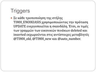 Triggers
 Σε κάθε τροποποίηση της στήλης
TIMH_ENOIKIASIS χρησιμοποιώντας την πρόταση
UPDATE ενεργοποιείται η σκανδάλη. Έτσι, οι τιμές
των γραμμών των εικονικών πινάκων deleted και
inserted εκχωρούνται στις αντίστοιχες μεταβλητές
@TIMH_old, @TIMH_new και @auto_number.
 