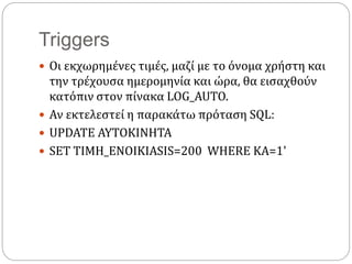Triggers
 Οι εκχωρημένες τιμές, μαζί με το όνομα χρήστη και
την τρέχουσα ημερομηνία και ώρα, θα εισαχθούν
κατόπιν στον πίνακα LOG_AUTO.
 Αν εκτελεστεί η παρακάτω πρόταση SQL:
 UPDATE AYTOKINHTA
 SET TIMH_ENOIKIASIS=200 WHERE KA=1'
 