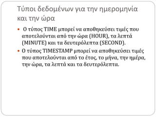 Τύποι δεδομένων για την ημερομηνία
και την ώρα
 Ο τύπος TIME μπορεί να αποθηκεύσει τιμές που
αποτελούνται από την ώρα (HOUR), τα λεπτά
(MINUTE) και τα δευτερόλεπτα (SECOND).
 Ο τύπος TIMESTAMP μπορεί να αποθηκεύσει τιμές
που αποτελούνται από το έτος, το μήνα, την ημέρα,
την ώρα, τα λεπτά και τα δευτερόλεπτα.
 