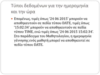Τύποι δεδομένων για την ημερομηνία
και την ώρα
 Επομένως, τιμές όπως ‘24 06 2015’ μπορούν να
αποθηκευτούν σε πεδία τύπου DATE, τιμές όπως
‘15:02:34’ μπορούν να αποθηκευτούν σε πεδία
τύπου TIME, ενώ τιμές όπως ‘24 06 2015 15:02:34’.
Στο παράδειγμα του Μαθητολογίου, η ημερομηνία
γέννησης ενός μαθητή μπορεί να αποθηκευτεί σε
πεδίο τύπου DATE.
 