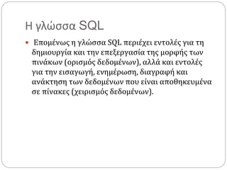 Η γλώσσα SQL
 Επομένως η γλώσσα SQL περιέχει εντολές για τη
δημιουργία και την επεξεργασία της μορφής των
πινάκων (ορισμός δεδομένων), αλλά και εντολές
για την εισαγωγή, ενημέρωση, διαγραφή και
ανάκτηση των δεδομένων που είναι αποθηκευμένα
σε πίνακες (χειρισμός δεδομένων).
 
