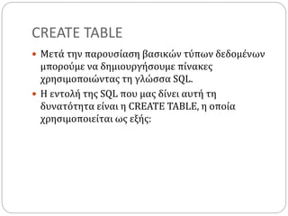 CREATE TABLE
 Μετά την παρουσίαση βασικών τύπων δεδομένων
μπορούμε να δημιουργήσουμε πίνακες
χρησιμοποιώντας τη γλώσσα SQL.
 Η εντολή της SQL που μας δίνει αυτή τη
δυνατότητα είναι η CREATE TABLE, η οποία
χρησιμοποιείται ως εξής:
 