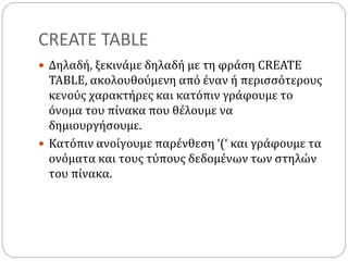 CREATE TABLE
 Δηλαδή, ξεκινάμε δηλαδή με τη φράση CREATE
TABLE, ακολουθούμενη από έναν ή περισσότερους
κενούς χαρακτήρες και κατόπιν γράφουμε το
όνομα του πίνακα που θέλουμε να
δημιουργήσουμε.
 Κατόπιν ανοίγουμε παρένθεση ‘(‘ και γράφουμε τα
ονόματα και τους τύπους δεδομένων των στηλών
του πίνακα.
 