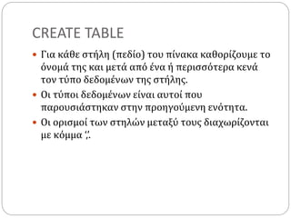 CREATE TABLE
 Για κάθε στήλη (πεδίο) του πίνακα καθορίζουμε το
όνομά της και μετά από ένα ή περισσότερα κενά
τον τύπο δεδομένων της στήλης.
 Οι τύποι δεδομένων είναι αυτοί που
παρουσιάστηκαν στην προηγούμενη ενότητα.
 Οι ορισμοί των στηλών μεταξύ τους διαχωρίζονται
με κόμμα ‘,’.
 