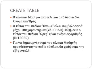 CREATE TABLE
 Ο πίνακας Μάθημα αποτελείται από δύο πεδία:
Όνομα και Ώρες.
 Ο τύπος του πεδίου "Όνομα" είναι συμβολοσειρά
μέχρι 100 χαρακτήρων (VARCHAR(100)), ενώ ο
τύπος του πεδίου "Ώρες" είναι ακέραιος αριθμός
(INTEGER).
 Για να δημιουργήσουμε τον πίνακα Μαθητής
προσθέτοντας το πεδίο «Φύλο», θα γράψουμε την
εξής εντολή:
 
