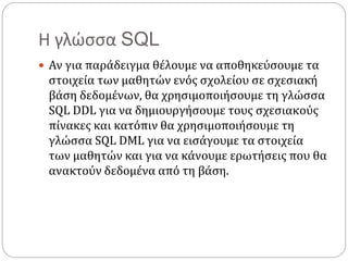 Η γλώσσα SQL
 Αν για παράδειγμα θέλουμε να αποθηκεύσουμε τα
στοιχεία των μαθητών ενός σχολείου σε σχεσιακή
βάση δεδομένων, θα χρησιμοποιήσουμε τη γλώσσα
SQL DDL για να δημιουργήσουμε τους σχεσιακούς
πίνακες και κατόπιν θα χρησιμοποιήσουμε τη
γλώσσα SQL DML για να εισάγουμε τα στοιχεία
των μαθητών και για να κάνουμε ερωτήσεις που θα
ανακτούν δεδομένα από τη βάση.
 