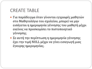 CREATE TABLE
 Για παράδειγμα όταν γίνονται εγγραφές μαθητών
στο Μαθητολόγιο του σχολείου, μπορεί να μην
εισάγεται η ημερομηνία γέννησης του μαθητή μέχρι
εκείνος να προσκομίσει το πιστοποιητικό
γέννησης.
 Σε αυτή την περίπτωση η ημερομηνία γέννησης
έχει την τιμή NULL μέχρι να γίνει εισαγωγή μιας
έγκυρης ημερομηνίας.
 