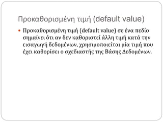 Προκαθορισμένη τιμή (default value)
 Προκαθορισμένη τιμή (default value) σε ένα πεδίο
σημαίνει ότι αν δεν καθοριστεί άλλη τιμή κατά την
εισαγωγή δεδομένων, χρησιμοποιείται μία τιμή που
έχει καθορίσει ο σχεδιαστής της Βάσης Δεδομένων.
 