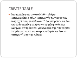 CREATE TABLE
 Για παράδειγμα, αν στο Μαθητολόγιο
καταχωρείται η πόλη καταγωγής των μαθητών
ενός σχολείου, το πεδίο αυτό θα μπορούσε να έχει
προκαθορισμένη τιμή συγκεκριμένη πόλη π.χ.
«Αθήνα» αν πρόκειται για σχολείο της Αθήνας και
αναμένεται οι περισσότεροι μαθητές να έχουν
καταγωγή από την Αθήνα.
 