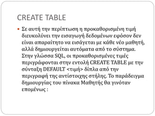 CREATE TABLE
 Σε αυτή την περίπτωση η προκαθορισμένη τιμή
διευκολύνει την εισαγωγή δεδομένων εφόσον δεν
είναι απαραίτητο να εισάγεται με κάθε νέο μαθητή,
αλλά δημιουργείται αυτόματα από το σύστημα.
Στην γλώσσα SQL, οι προκαθορισμένες τιμές
περιγράφονται στην εντολή CREATE TABLE με την
σύνταξη DEFAULT <τιμή> δίπλα από την
περιγραφή της αντίστοιχης στήλης. Το παράδειγμα
δημιουργίας του πίνακα Μαθητής θα γινόταν
επομένως :
 