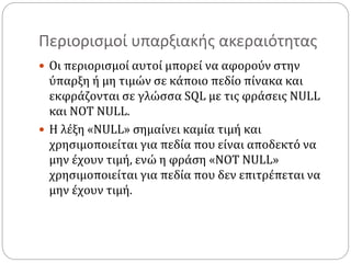 Περιορισμοί υπαρξιακής ακεραιότητας
 Οι περιορισμοί αυτοί μπορεί να αφορούν στην
ύπαρξη ή μη τιμών σε κάποιο πεδίο πίνακα και
εκφράζονται σε γλώσσα SQL με τις φράσεις NULL
και NOT NULL.
 Η λέξη «NULL» σημαίνει καμία τιμή και
χρησιμοποιείται για πεδία που είναι αποδεκτό να
μην έχουν τιμή, ενώ η φράση «NOT NULL»
χρησιμοποιείται για πεδία που δεν επιτρέπεται να
μην έχουν τιμή.
 