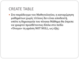 CREATE TABLE
 Στο παράδειγμα του Μαθητολογίου, η καταχώρηση
μαθημάτων χωρίς τίτλους δεν είναι αποδεκτή,
οπότε η δημιουργία του πίνακα Μάθημα θα έπρεπε
να γραφτεί προσθέτοντας δίπλα στο πεδίο
«Όνομα» τη φράση NOT NULL, ως εξής:
 