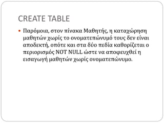 CREATE TABLE
 Παρόμοια, στον πίνακα Μαθητής, η καταχώρηση
μαθητών χωρίς το ονοματεπώνυμό τους δεν είναι
αποδεκτή, οπότε και στα δύο πεδία καθορίζεται ο
περιορισμός NOT NULL ώστε να αποφευχθεί η
εισαγωγή μαθητών χωρίς ονοματεπώνυμο.
 