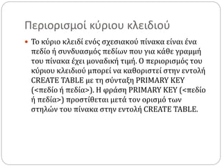 Περιορισμοί κύριου κλειδιού
 Το κύριο κλειδί ενός σχεσιακού πίνακα είναι ένα
πεδίο ή συνδυασμός πεδίων που για κάθε γραμμή
του πίνακα έχει μοναδική τιμή. Ο περιορισμός του
κύριου κλειδιού μπορεί να καθοριστεί στην εντολή
CREATE TABLE με τη σύνταξη PRIMARY KEY
(<πεδίο ή πεδία>). Η φράση PRIMARY KEY (<πεδίο
ή πεδία>) προστίθεται μετά τον ορισμό των
στηλών του πίνακα στην εντολή CREATE TABLE.
 