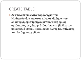 CREATE TABLE
 Ας επανέλθουμε στο παράδειγμα του
Μαθητολογίου και στον πίνακα Μάθημα που
δημιουργήθηκε προηγουμένως. Ένας ορθός
σχεδιασμός της βάσης δεδομένων επιβάλλει τον
καθορισμό κύριου κλειδιού σε όλους τους πίνακες
που θα δημιουργηθούν.
 