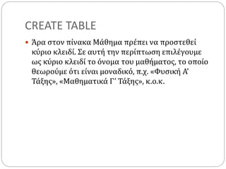 CREATE TABLE
 Άρα στον πίνακα Μάθημα πρέπει να προστεθεί
κύριο κλειδί. Σε αυτή την περίπτωση επιλέγουμε
ως κύριο κλειδί το όνομα του μαθήματος, το οποίο
θεωρούμε ότι είναι μοναδικό, π.χ. «Φυσική Α’
Τάξης», «Μαθηματικά Γ’ Τάξης», κ.ο.κ.
 