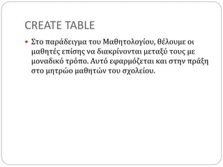 CREATE TABLE
 Στο παράδειγμα του Μαθητολογίου, θέλουμε οι
μαθητές επίσης να διακρίνονται μεταξύ τους με
μοναδικό τρόπο. Αυτό εφαρμόζεται και στην πράξη
στο μητρώο μαθητών του σχολείου.
 