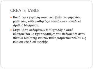 CREATE TABLE
 Κατά την εγγραφή του στο βιβλίο του μητρώου
μαθητών, κάθε μαθητής αποκτά έναν μοναδικό
Αριθμό Μητρώου.
 Στην Βάση Δεδομένων Μαθητολόγιο αυτό
υλοποιείται με την προσθήκη του πεδίου ΑΜ στον
πίνακα Μαθητής και τον καθορισμό του πεδίου ως
κύριου κλειδιού ως εξής:
 