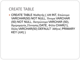 CREATE TABLE
 CREATE TABLE Μαθητής ( ΑΜ INT, Επώνυμο
VARCHAR(50) NOT NULL, Όνομα VARCHAR
(50) NOT NULL, Πατρώνυμο VARCHAR (50),
Ημερομηνία_Γέννησης DATE, Φύλο CHAR(1),
Πόλη VARCHAR(50) DEFAULT ‘Αθήνα’, PRIMARY
KEY (ΑΜ) )
 