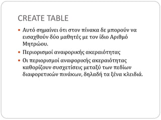 CREATE TABLE
 Αυτό σημαίνει ότι στον πίνακα δε μπορούν να
εισαχθούν δύο μαθητές με τον ίδιο Αριθμό
Μητρώου.
 Περιορισμοί αναφορικής ακεραιότητας
 Οι περιορισμοί αναφορικής ακεραιότητας
καθορίζουν συσχετίσεις μεταξύ των πεδίων
διαφορετικών πινάκων, δηλαδή τα ξένα κλειδιά.
 