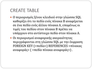 CREATE TABLE
 Ο περιορισμός ξένου κλειδιού στην γλώσσα SQL
καθορίζει ότι το πεδίο ενός πίνακα Β αναφέρεται
σε ένα πεδίο ενός άλλου πίνακα Α, επομένως οι
τιμές του πεδίου στον πίνακα Β πρέπει να
υπάρχουν στο αντίστοιχο πεδίο στον πίνακα Α.
 Οι περιορισμοί αναφορικής ακεραιότητας
περιγράφονται στη γλώσσα SQL με την έκφραση
FOREIGN KEY (<πεδίο>) REFERENCES <πίνακας
αναφοράς> ( <πεδίο πίνακα αναφοράς>) .
 