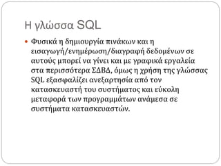 Η γλώσσα SQL
 Φυσικά η δημιουργία πινάκων και η
εισαγωγή/ενημέρωση/διαγραφή δεδομένων σε
αυτούς μπορεί να γίνει και με γραφικά εργαλεία
στα περισσότερα ΣΔΒΔ, όμως η χρήση της γλώσσας
SQL εξασφαλίζει ανεξαρτησία από τον
κατασκευαστή του συστήματος και εύκολη
μεταφορά των προγραμμάτων ανάμεσα σε
συστήματα κατασκευαστών.
 