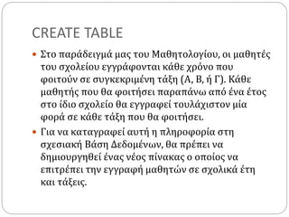 CREATE TABLE
 Στο παράδειγμά μας του Μαθητολογίου, οι μαθητές
του σχολείου εγγράφονται κάθε χρόνο που
φοιτούν σε συγκεκριμένη τάξη (Α, Β, ή Γ). Κάθε
μαθητής που θα φοιτήσει παραπάνω από ένα έτος
στο ίδιο σχολείο θα εγγραφεί τουλάχιστον μία
φορά σε κάθε τάξη που θα φοιτήσει.
 Για να καταγραφεί αυτή η πληροφορία στη
σχεσιακή Βάση Δεδομένων, θα πρέπει να
δημιουργηθεί ένας νέος πίνακας ο οποίος να
επιτρέπει την εγγραφή μαθητών σε σχολικά έτη
και τάξεις.
 