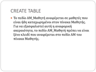 CREATE TABLE
 Το πεδίο ΑΜ_Μαθητή αναφέρεται σε μαθητές που
είναι ήδη καταχωρημένοι στον πίνακα Μαθητής.
Για να εξασφαλιστεί αυτή η αναφορική
ακεραιότητα, το πεδίο ΑΜ_Μαθητή πρέπει να είναι
ξένο κλειδί που αναφέρεται στο πεδίο ΑΜ του
πίνακα Μαθητής.
 