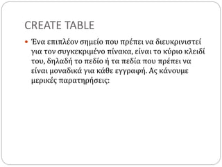 CREATE TABLE
 Ένα επιπλέον σημείο που πρέπει να διευκρινιστεί
για τον συγκεκριμένο πίνακα, είναι το κύριο κλειδί
του, δηλαδή το πεδίο ή τα πεδία που πρέπει να
είναι μοναδικά για κάθε εγγραφή. Ας κάνουμε
μερικές παρατηρήσεις:
 