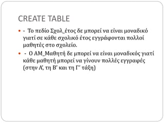 CREATE TABLE
 - Το πεδίο Σχολ_έτος δε μπορεί να είναι μοναδικό
γιατί σε κάθε σχολικό έτος εγγράφονται πολλοί
μαθητές στο σχολείο.
 - Ο ΑΜ_Μαθητή δε μπορεί να είναι μοναδικός γιατί
κάθε μαθητή μπορεί να γίνουν πολλές εγγραφές
(στην Α’, τη Β’ και τη Γ’ τάξη)
 