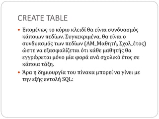 CREATE TABLE
 Επομένως το κύριο κλειδί θα είναι συνδυασμός
κάποιων πεδίων. Συγκεκριμένα, θα είναι ο
συνδυασμός των πεδίων (ΑΜ_Μαθητή, Σχολ_έτος)
ώστε να εξασφαλίζεται ότι κάθε μαθητής θα
εγγράφεται μόνο μία φορά ανά σχολικό έτος σε
κάποια τάξη.
 Άρα η δημιουργία του πίνακα μπορεί να γίνει με
την εξής εντολή SQL:
 